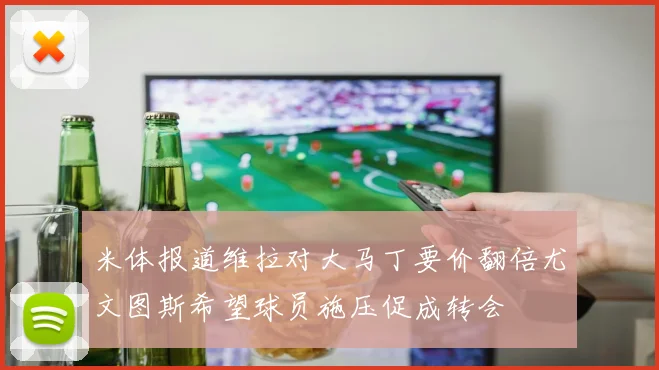 米体报道维拉对大马丁要价翻倍尤文图斯希望球员施压促成转会