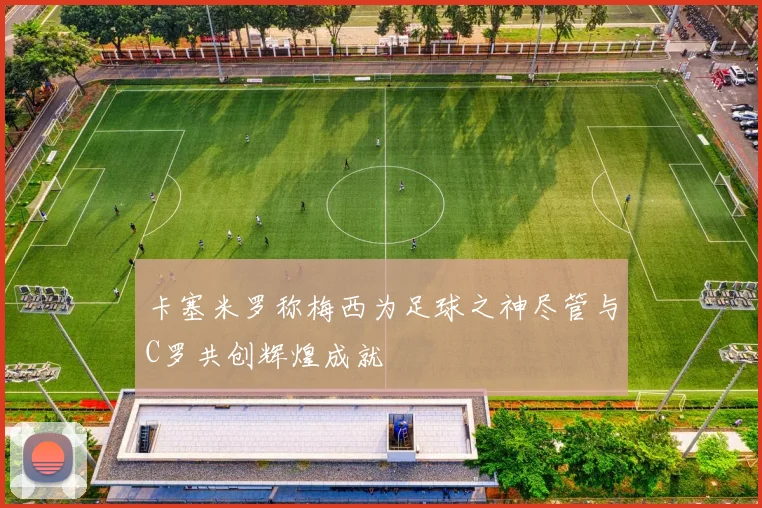 卡塞米罗称梅西为足球之神尽管与C罗共创辉煌成就