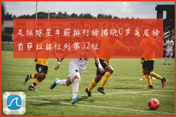 足坛球星年薪排行榜揭晓C罗高居榜首萨拉赫位列第32位