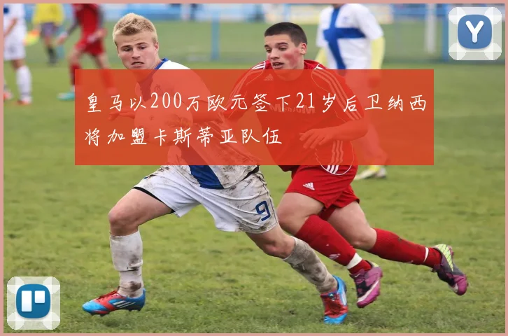 皇马以200万欧元签下21岁后卫纳西将加盟卡斯蒂亚队伍