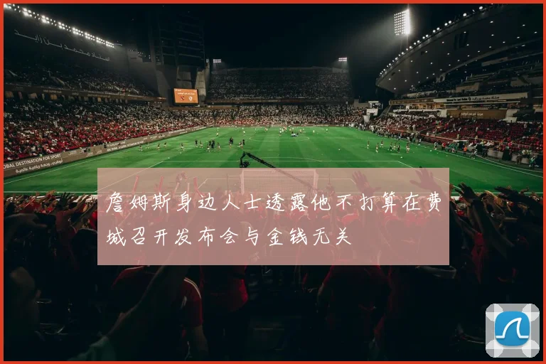 詹姆斯身边人士透露他不打算在费城召开发布会与金钱无关