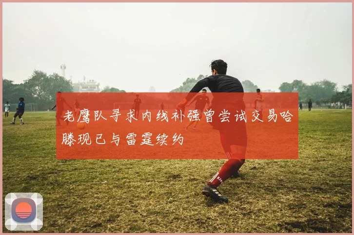 老鹰队寻求内线补强曾尝试交易哈滕现已与雷霆续约