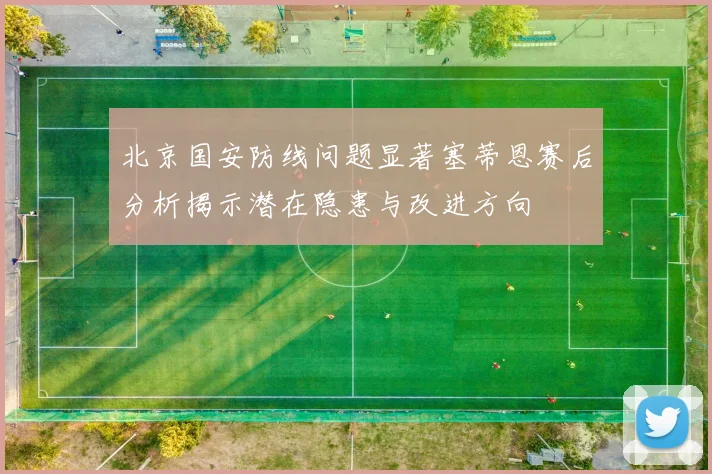 北京国安防线问题显著塞蒂恩赛后分析揭示潜在隐患与改进方向